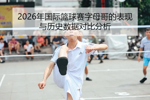 2026年国际篮球赛字母哥的表现与历史数据对比分析