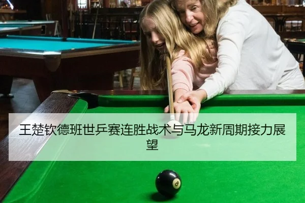 王楚钦德班世乒赛连胜战术与马龙新周期接力展望