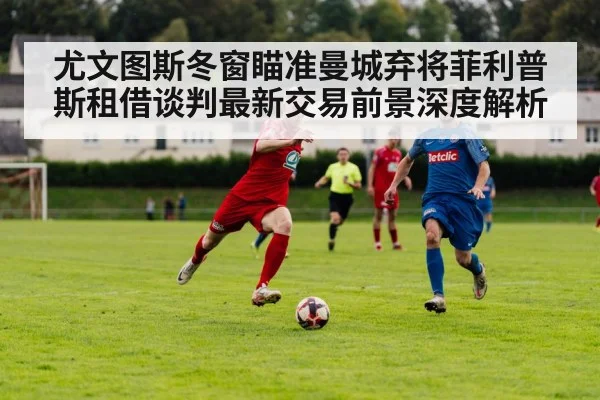 尤文图斯冬窗瞄准曼城弃将菲利普斯租借谈判最新交易前景深度解析