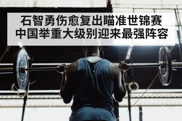 石智勇伤愈复出瞄准世锦赛 中国举重大级别迎来最强阵容
