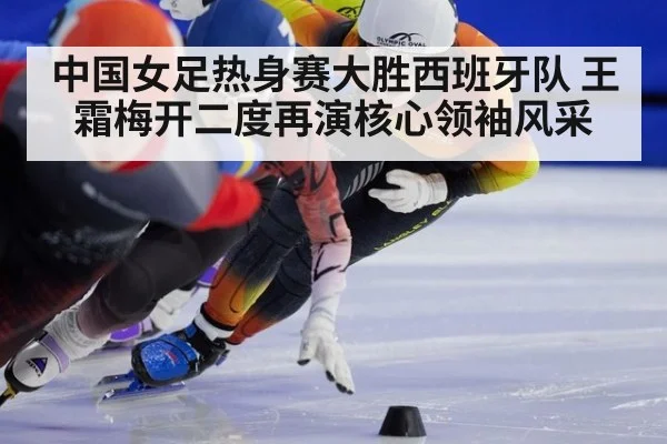 中国女足热身赛大胜西班牙队 王霜梅开二度再演核心领袖风采